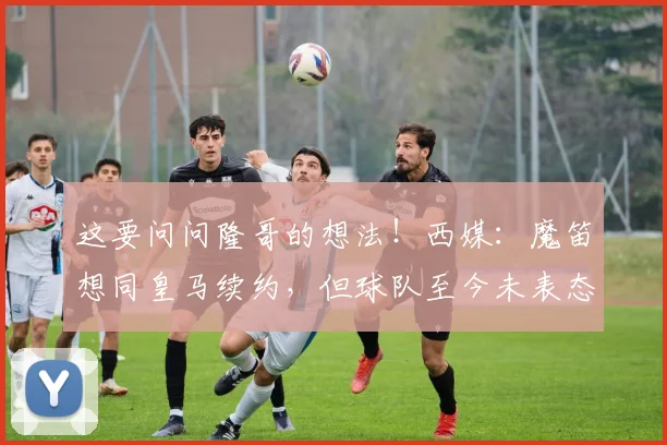 这要问问隆哥的想法！西媒：魔笛想同皇马续约，但球队至今未表态