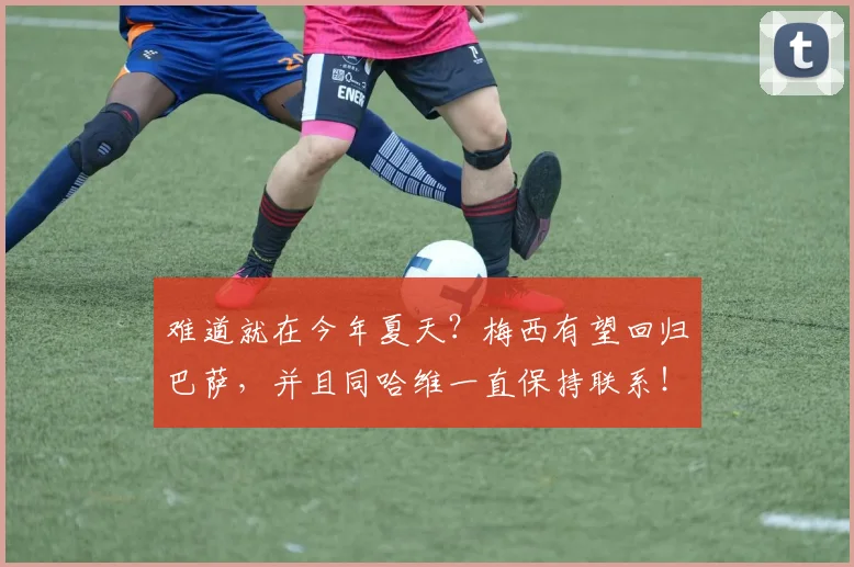 难道就在今年夏天？梅西有望回归巴萨，并且同哈维一直保持联系！