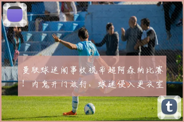 曼联球迷闹事收视率超阿森纳比赛！内鬼开门放行，球迷侵入更衣室