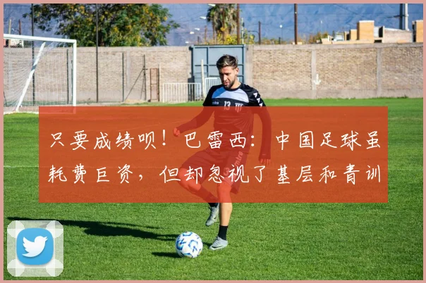 只要成绩呗！巴雷西：中国足球虽耗费巨资，但却忽视了基层和青训