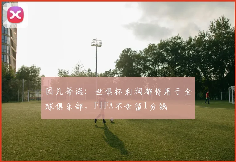 因凡蒂诺：世俱杯利润都将用于全球俱乐部，FIFA不会留1分钱