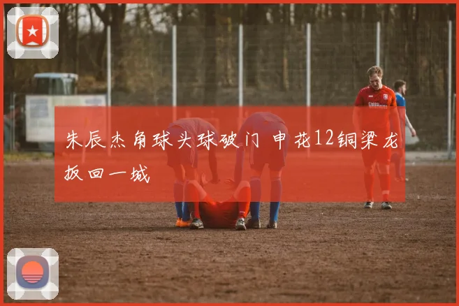 朱辰杰角球头球破门 申花12铜梁龙扳回一城
