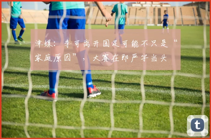 津媒：李可离开国足可能不只是“家庭原因”，大赛在即严字当头