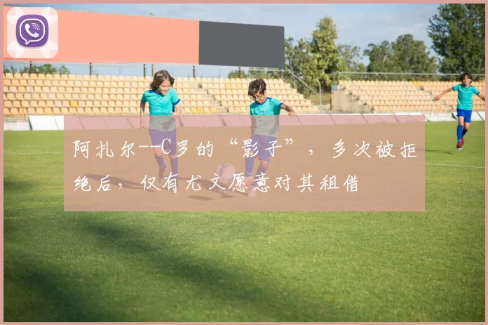阿扎尔--C罗的“影子”，多次被拒绝后，仅有尤文愿意对其租借