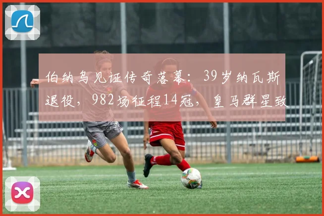 伯纳乌见证传奇落幕：39岁纳瓦斯退役，982场征程14冠，皇马群星致敬