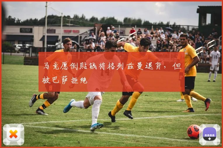 马竞愿倒贴钱将格列兹曼退货，但被巴萨拒绝