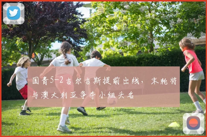 国青5-2吉尔吉斯提前出线，末轮将与澳大利亚争夺小组头名