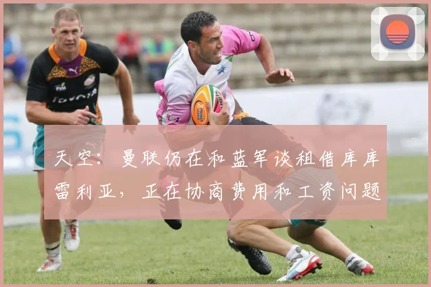 天空：曼联仍在和蓝军谈租借库库雷利亚，正在协商费用和工资问题