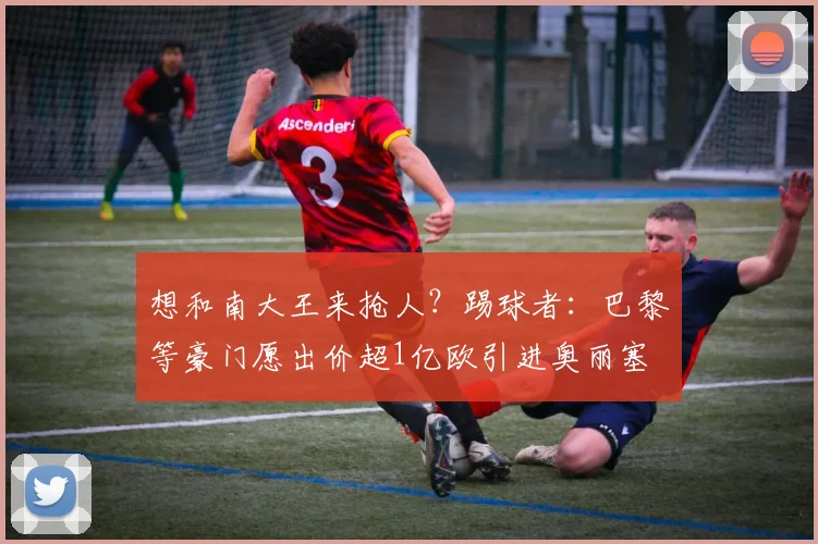 想和南大王来抢人？踢球者：巴黎等豪门愿出价超1亿欧引进奥丽塞