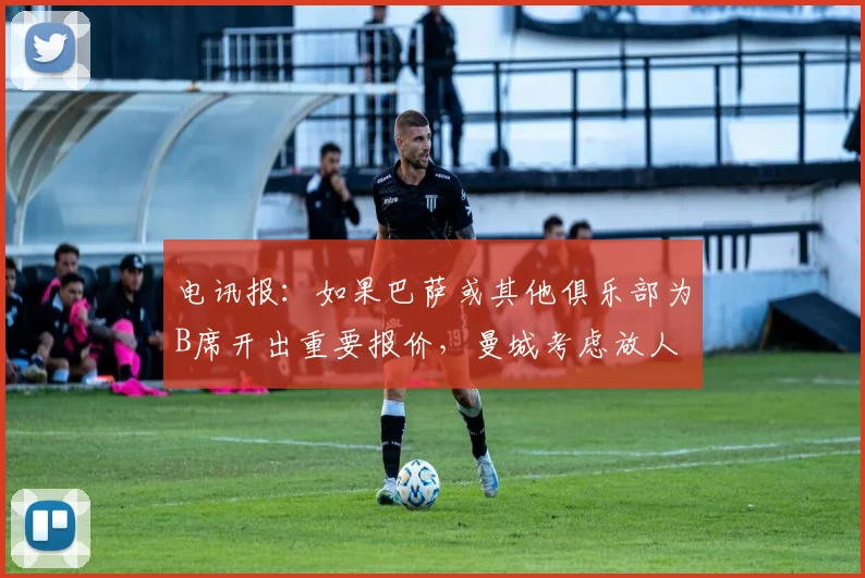 电讯报：如果巴萨或其他俱乐部为B席开出重要报价，曼城考虑放人