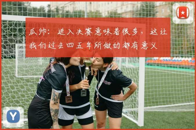 瓜帅：进入决赛意味着很多，这让我们过去四五年所做的都有意义