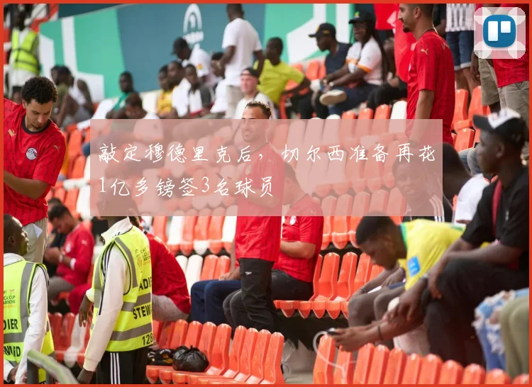 敲定穆德里克后，切尔西准备再花1亿多镑签3名球员