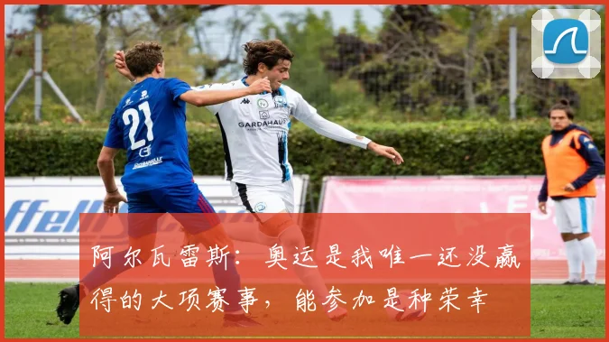 阿尔瓦雷斯：奥运是我唯一还没赢得的大项赛事，能参加是种荣幸