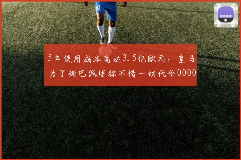 5年使用成本高达3.5亿欧元，皇马为了姆巴佩堪称不惜一切代价0000644