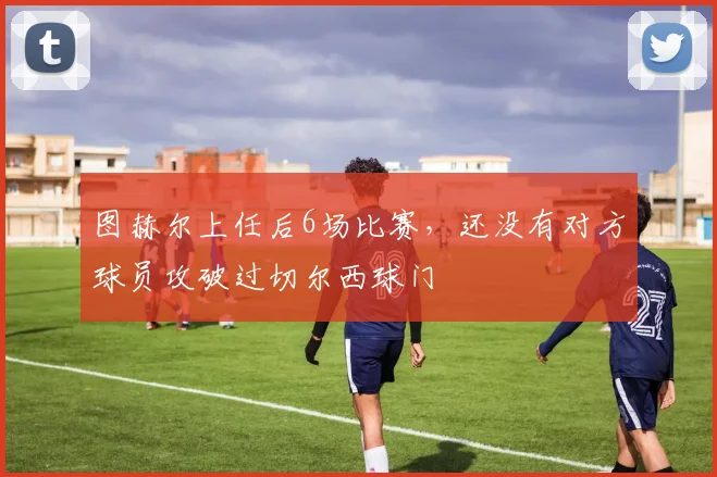 图赫尔上任后6场比赛，还没有对方球员攻破过切尔西球门