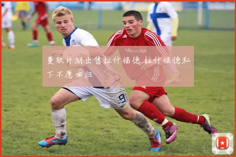 曼联计划出售拉什福德 拉什福德私下不愿回归