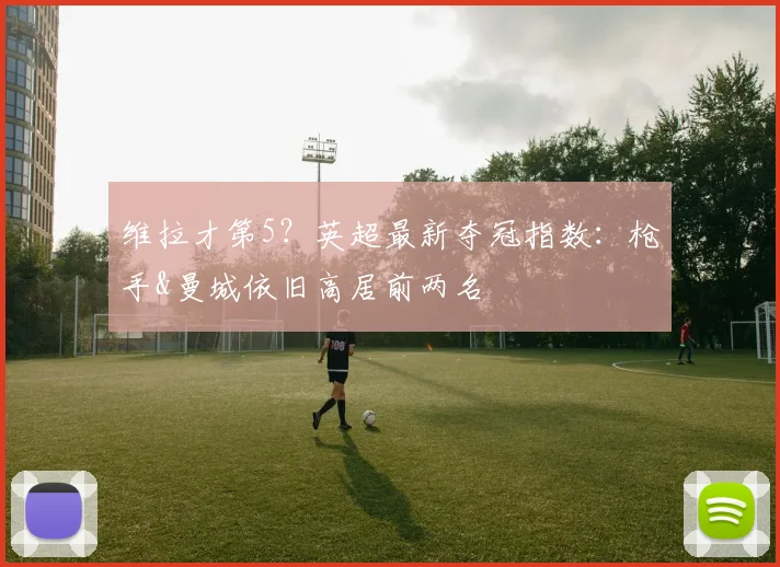 维拉才第5？英超最新夺冠指数：枪手&曼城依旧高居前两名