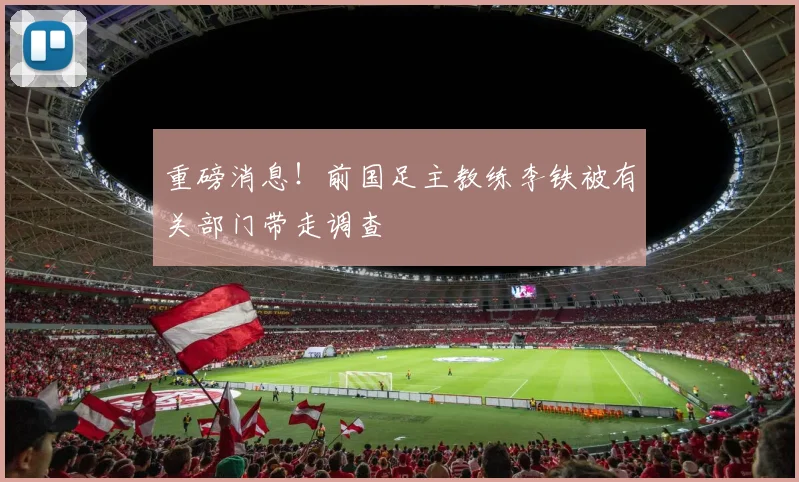 重磅消息！前国足主教练李铁被有关部门带走调查