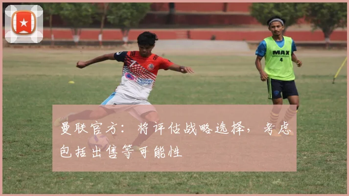 曼联官方：将评估战略选择，考虑包括出售等可能性