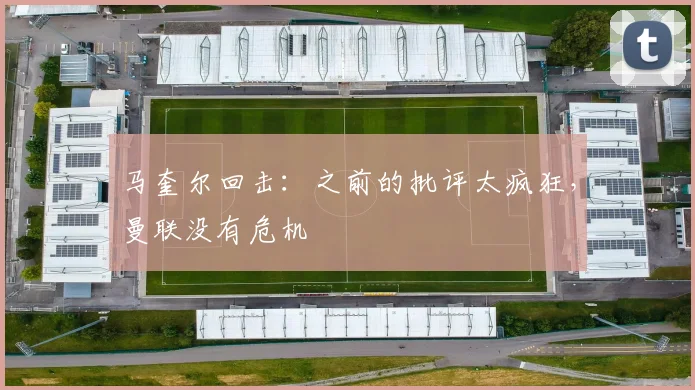 马奎尔回击：之前的批评太疯狂，曼联没有危机