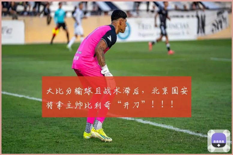 大比分输球且战术滞后，北京国安将拿主帅比利奇“开刀”！！！