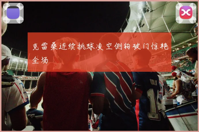 克雷桑连续挑球凌空侧钩破门惊艳全场