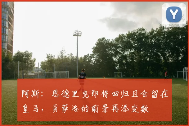 阿斯：恩德里克即将回归且会留在皇马，贡萨洛的前景再添变数