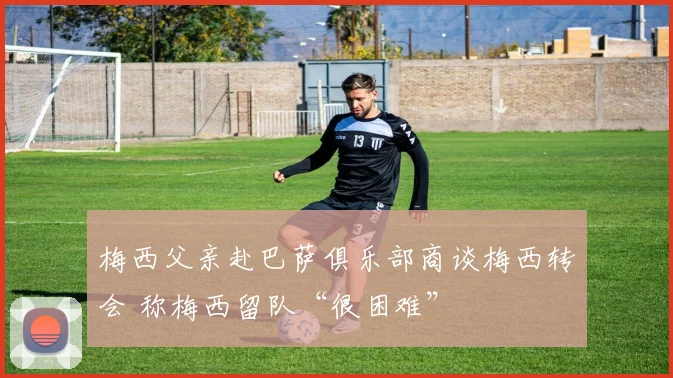 梅西父亲赴巴萨俱乐部商谈梅西转会 称梅西留队“很困难”