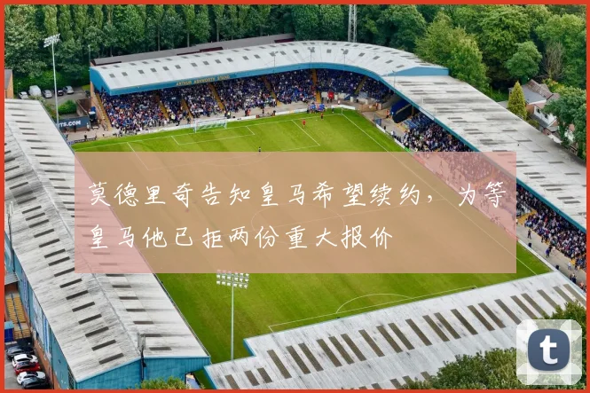 莫德里奇告知皇马希望续约，为等皇马他已拒两份重大报价