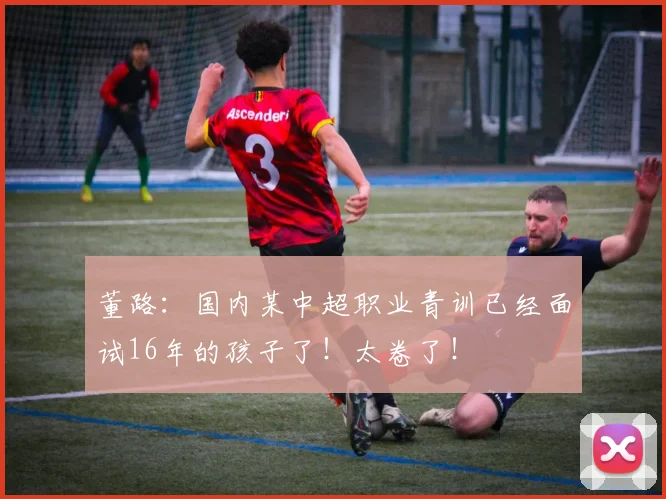 董路：国内某中超职业青训已经面试16年的孩子了！太卷了！