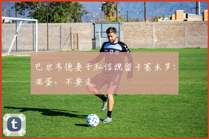 巴尔韦德妻子私信挽留卡塞米罗：混蛋，不要走