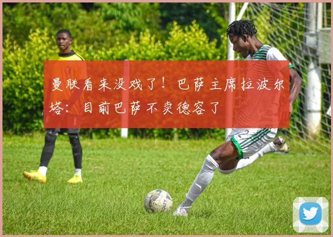 曼联看来没戏了！巴萨主席拉波尔塔：目前巴萨不卖德容了