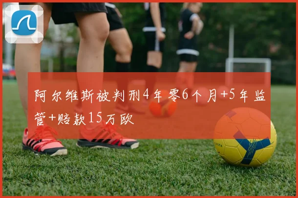 阿尔维斯被判刑4年零6个月+5年监管+赔款15万欧