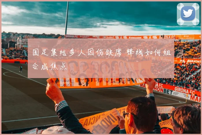 国足集结多人因伤缺席 锋线如何组合成焦点