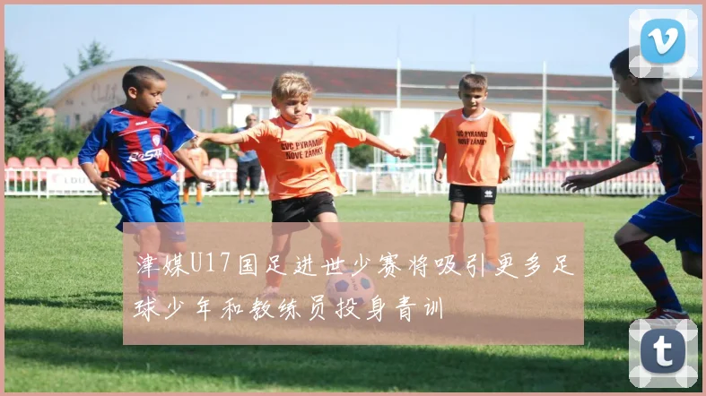 津媒U17国足进世少赛将吸引更多足球少年和教练员投身青训