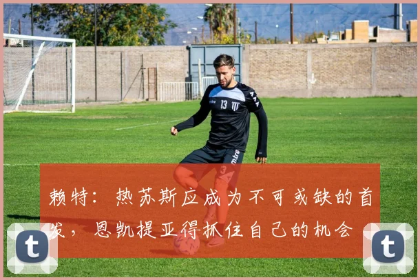 赖特：热苏斯应成为不可或缺的首发，恩凯提亚得抓住自己的机会
