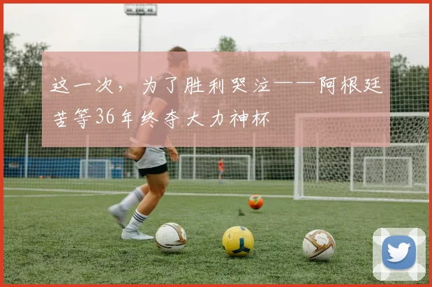 这一次，为了胜利哭泣——阿根廷苦等36年终夺大力神杯