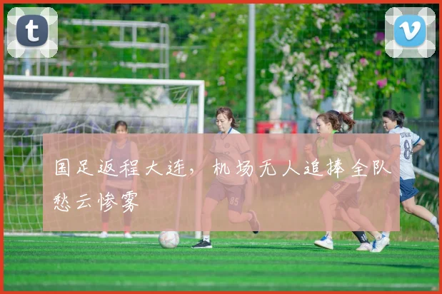 国足返程大连，机场无人追捧全队愁云惨雾