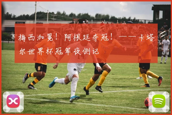 梅西加冕！阿根廷夺冠！——卡塔尔世界杯冠军夜侧记