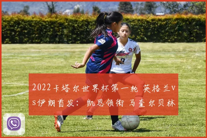 2022卡塔尔世界杯第一轮 英格兰vs伊朗首发：凯恩领衔 马奎尔贝林厄姆出战