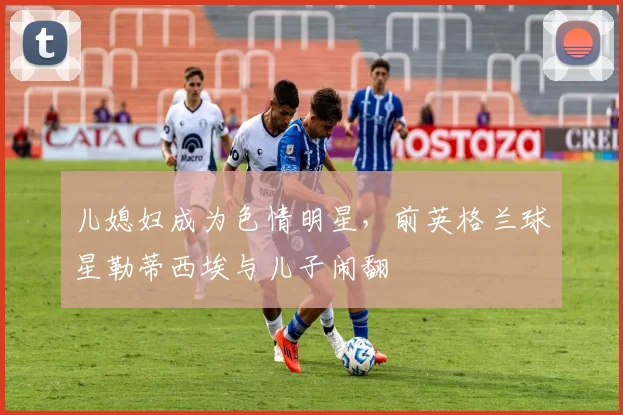儿媳妇成为色情明星，前英格兰球星勒蒂西埃与儿子闹翻